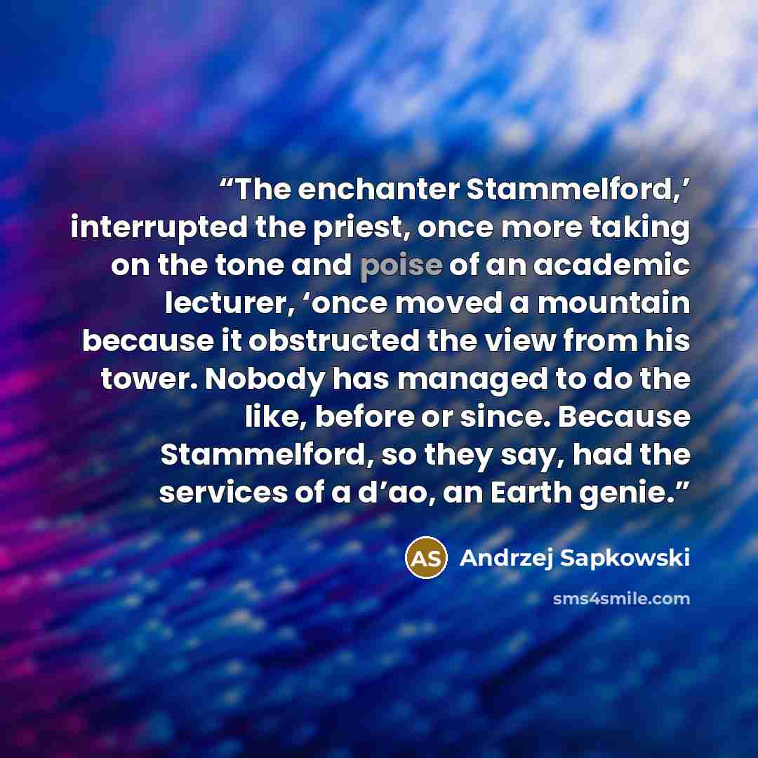 “The enchanter Stammelford,’ interrupted the priest, once more taking on the tone and poise of an academic lecturer, ‘once moved a mountain because it obstructed the view from his tower. Nobody has managed to do the like, before or since. Because Stammelford, so they say, had the services of a…” quote by Andrzej Sapkowski