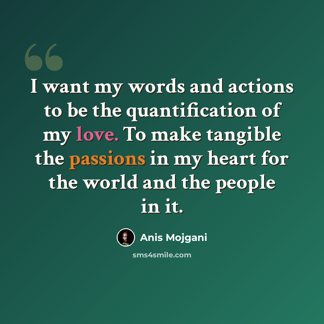 “I want my words and actions to be the quantification of my love. To make tangible the passions in my heart for the world and the people in it.” quote by Anis Mojgani