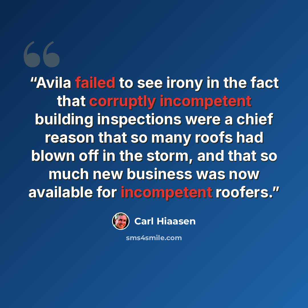“Avila failed to see irony in the fact that corruptly incompetent building inspections were a chief reason that so many roofs had blown off in the storm, and that so much new business was now available for incompetent roofers.” quote by Carl Hiaasen