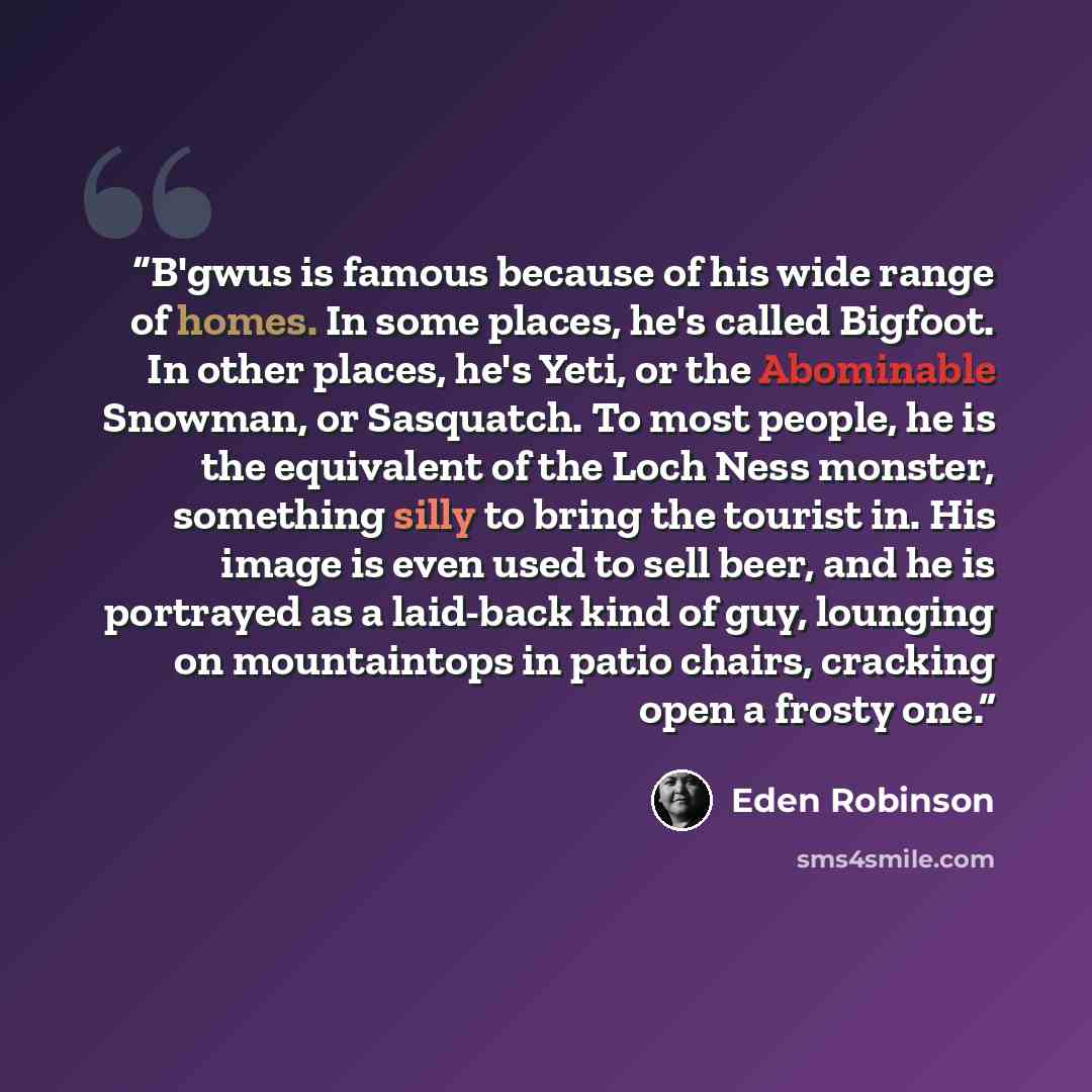 “B'gwus is famous because of his wide range of homes. In some places, he's called Bigfoot. In other places, he's Yeti, or the Abominable Snowman, or Sasquatch. To most people, he is the equivalent of the Loch Ness monster, something silly to bring the tourist in. His image is even used to sell…” quote by Eden Robinson