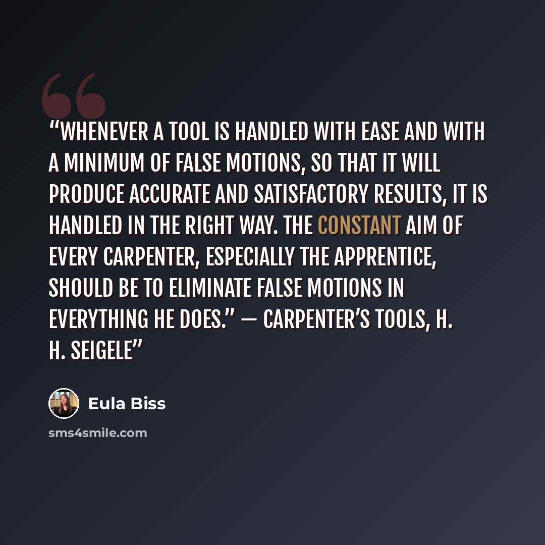 “Whenever a tool is handled with ease and with a minimum of false motions, so that it will produce accurate and satisfactory results, it is handled in the right way. The constant aim of every carpenter, especially the apprentice, should be to eliminate false motions in everything he does.”…” quote by Eula Biss