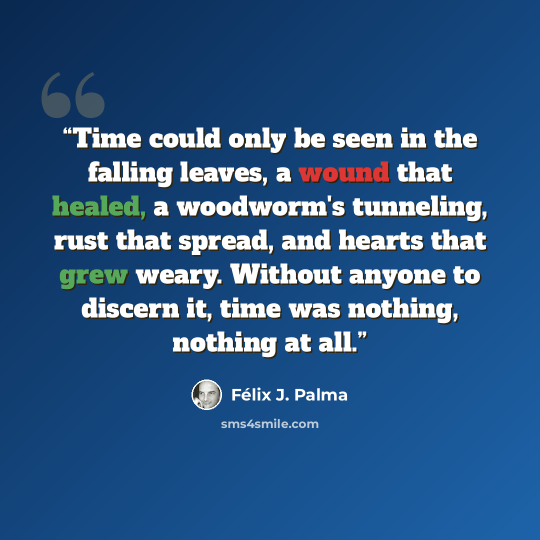 “Time could only be seen in the falling leaves, a wound that healed, a woodworm's tunneling, rust that spread, and hearts that grew weary. Without anyone to discern it, time was nothing, nothing at all.” quote by Félix J. Palma