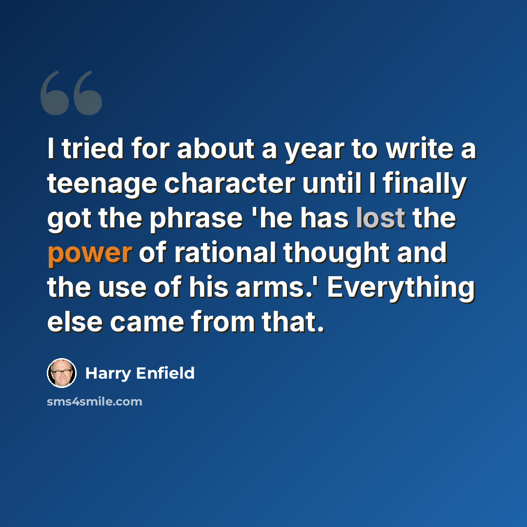 “I tried for about a year to write a teenage character until I finally got the phrase 'he has lost the power of rational thought and the use of his arms.' Everything else came from that.” quote by Harry Enfield