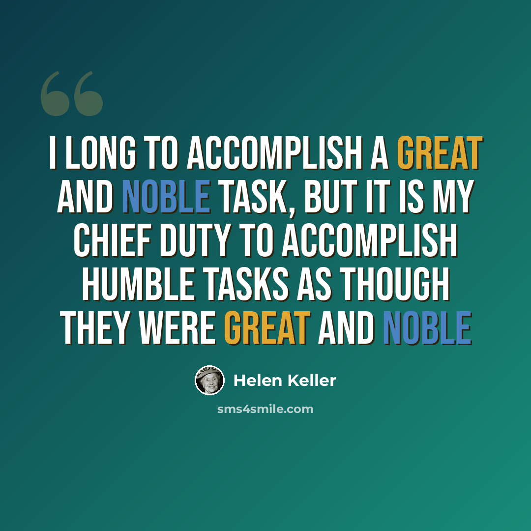 “I long to accomplish a great and noble task, but it is my chief duty to accomplish humble tasks as though they were great and noble” quote by Helen Keller