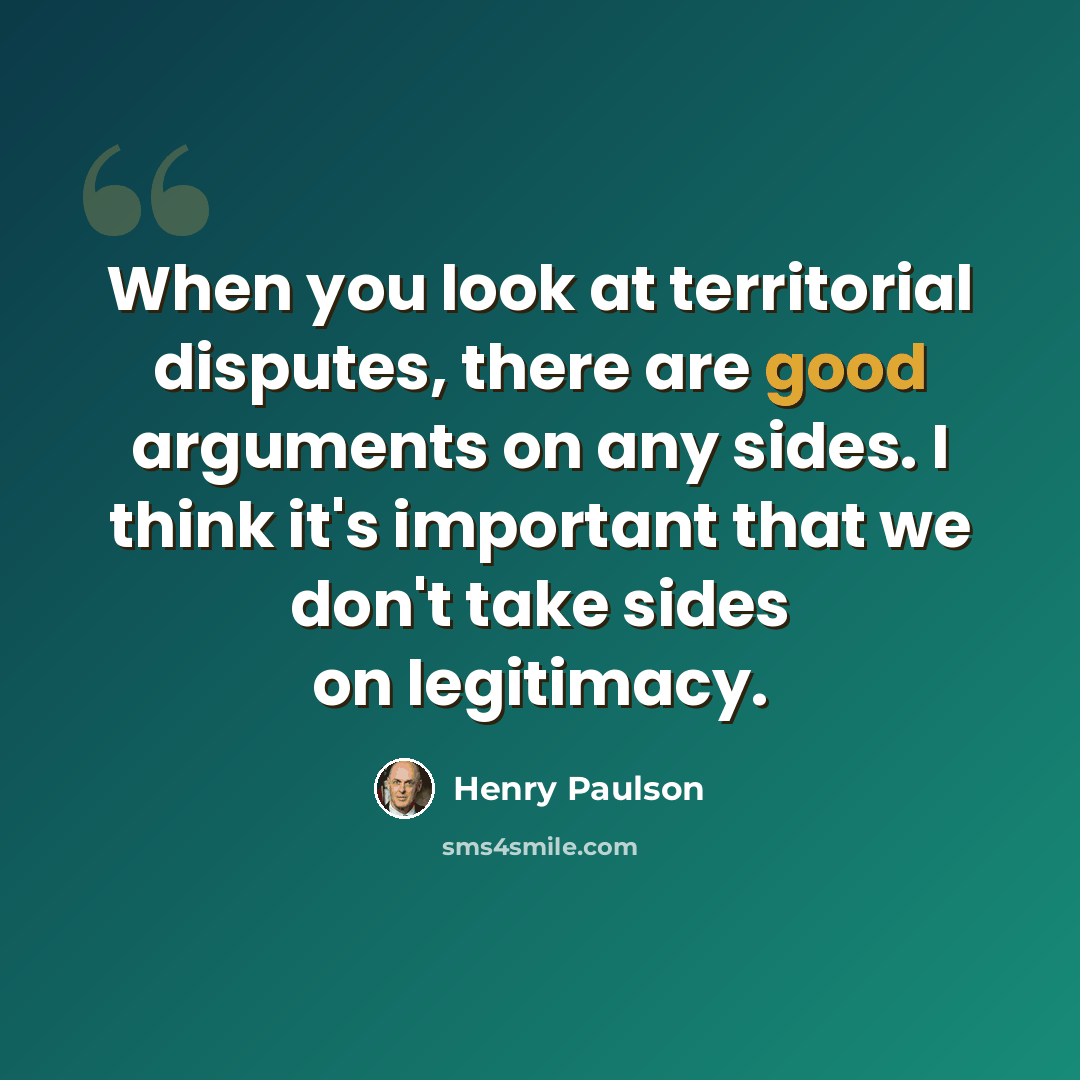 “When you look at territorial disputes, there are good arguments on any sides. I think it's important that we don't take sides on legitimacy.” quote by Henry Paulson
