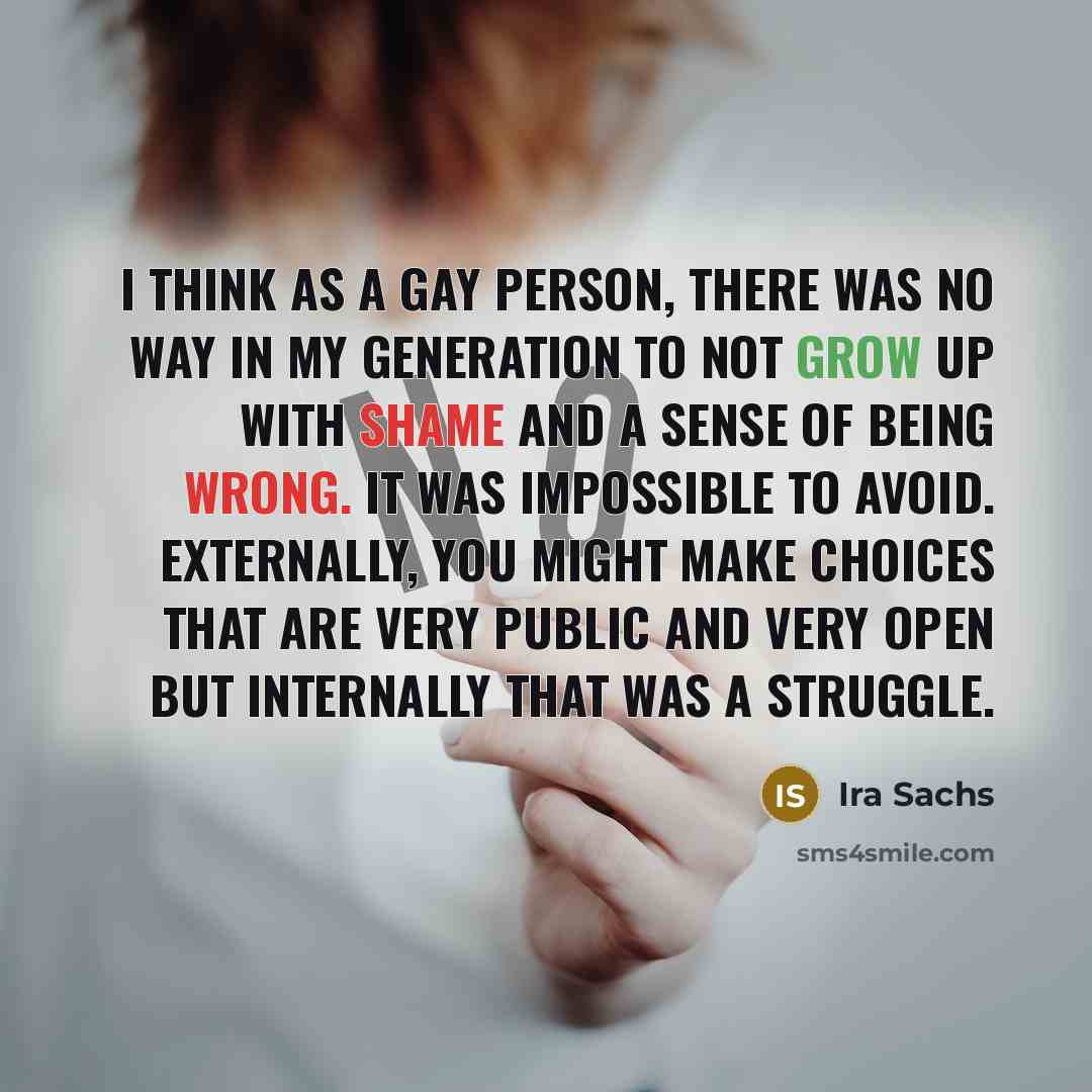 “I think as a gay person, there was no way in my generation to not grow up with shame and a sense of being wrong. It was impossible to avoid. Externally, you might make choices that are very public and very open but internally that was a struggle.” quote by Ira Sachs