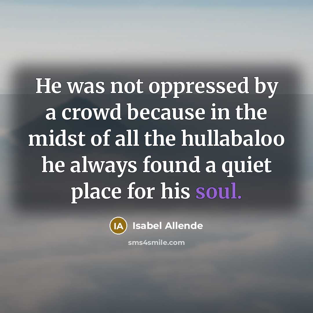 “He was not oppressed by a crowd because in the midst of all the hullabaloo he always found a quiet place for his soul.” quote by Isabel Allende
