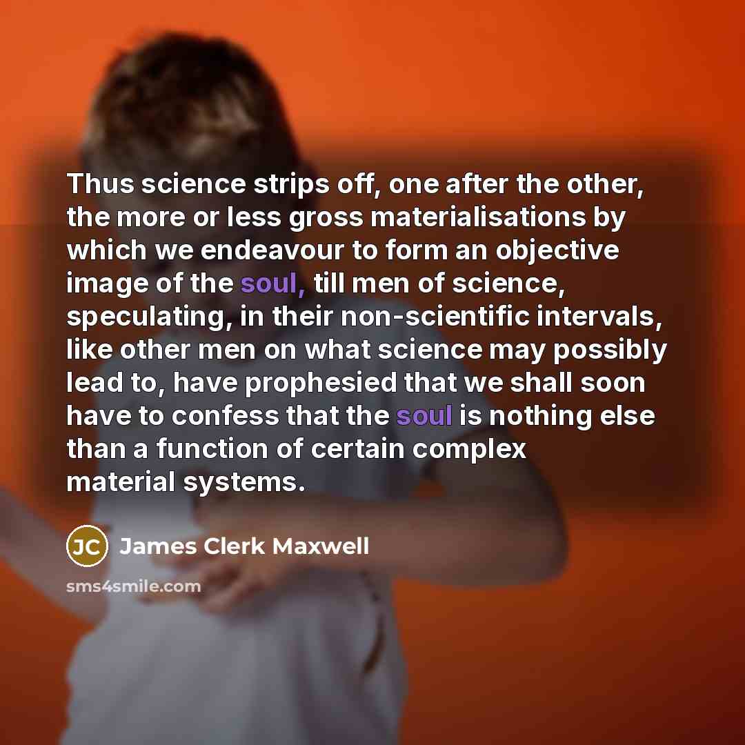 “Thus science strips off, one after the other, the more or less gross materialisations by which we endeavour to form an objective image of the soul, till men of science, speculating, in their non-scientific intervals, like other men on what science may possibly lead to, have prophesied that we…” quote by James Clerk Maxwell