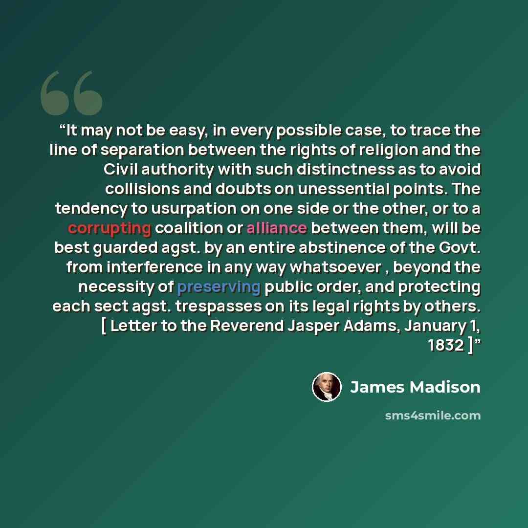 “It may not be easy, in every possible case, to trace the line of separation between the rights of religion and the Civil authority with such distinctness as to avoid collisions and doubts on unessential points. The tendency to usurpation on one side or the other, or to a corrupting coalition or…” quote by James Madison