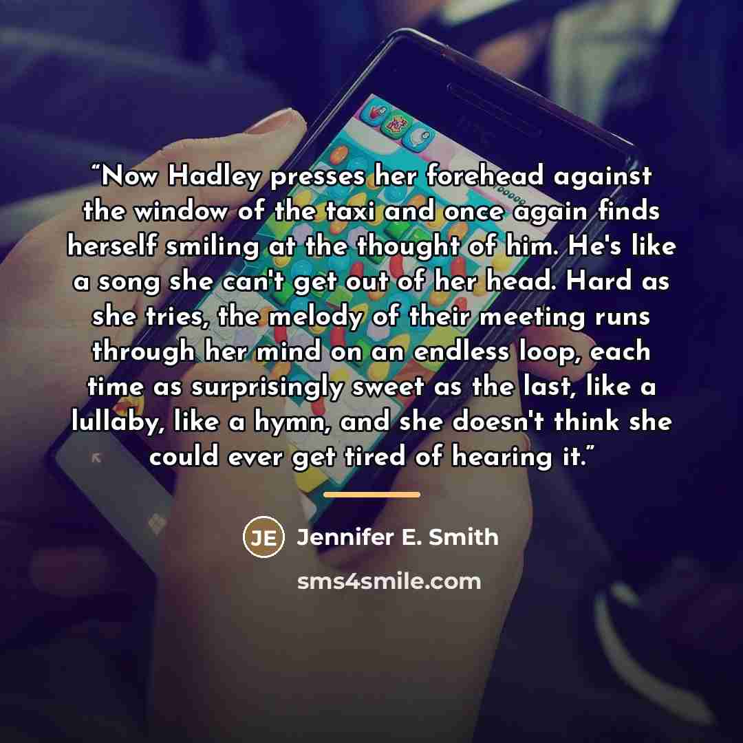 “Now Hadley presses her forehead against the window of the taxi and once again finds herself smiling at the thought of him. He's like a song she can't get out of her head. Hard as she tries, the melody of their meeting runs through her mind on an endless loop, each time as surprisingly sweet as the…” quote by Jennifer E. Smith