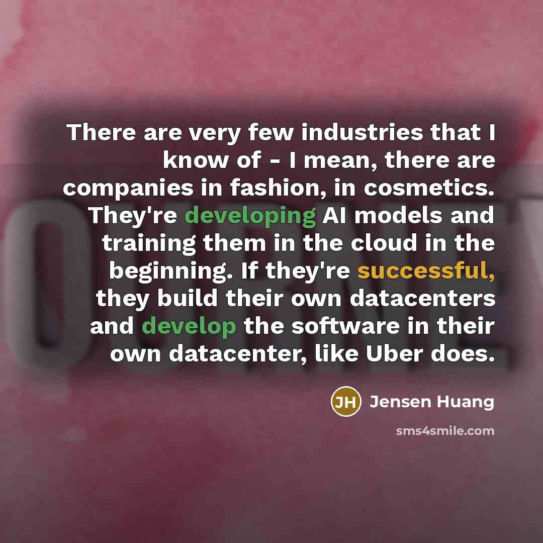 “There are very few industries that I know of - I mean, there are companies in fashion, in cosmetics. They're developing AI models and training them in the cloud in the beginning. If they're successful, they build their own datacenters and develop the software in their own datacenter, like Uber does.” quote by Jensen Huang