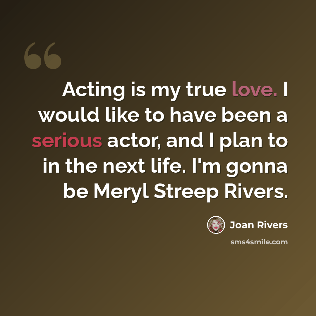 “Acting is my true love. I would like to have been a serious actor, and I plan to in the next life. I'm gonna be Meryl Streep Rivers.” quote by Joan Rivers