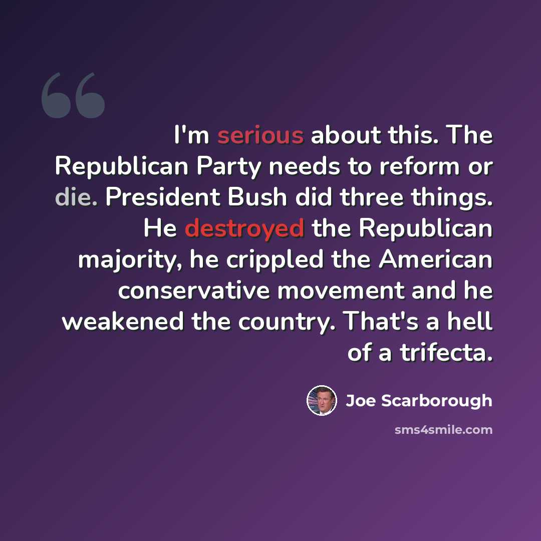 “I'm serious about this. The Republican Party needs to reform or die. President Bush did three things. He destroyed the Republican majority, he crippled the American conservative movement and he weakened the country. That's a hell of a trifecta.” quote by Joe Scarborough