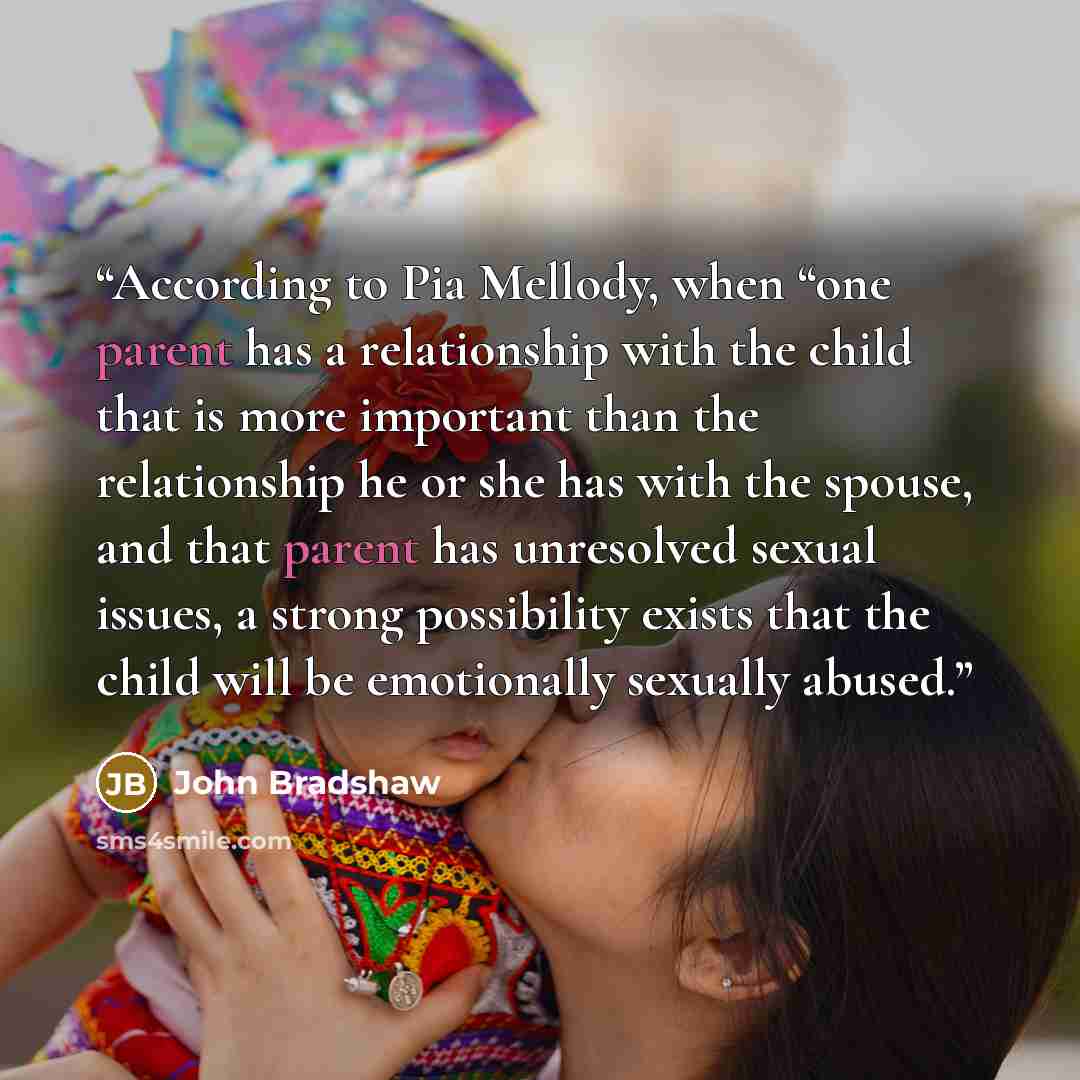 “According to Pia Mellody, when “one parent has a relationship with the child that is more important than the relationship he or she has with the spouse, and that parent has unresolved sexual issues, a strong possibility exists that the child will be emotionally sexually abused.” quote by John Bradshaw