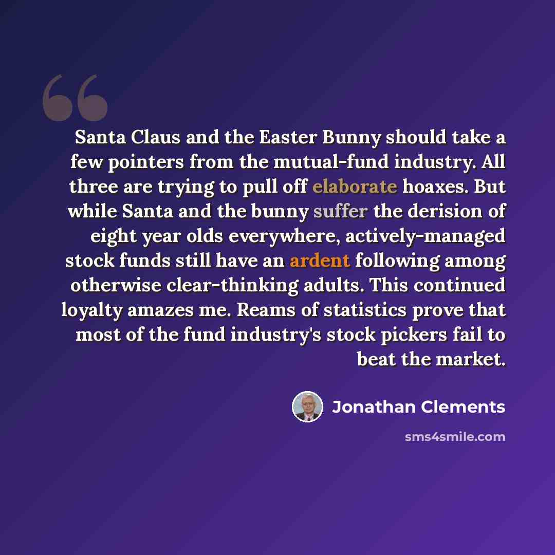 “Santa Claus and the Easter Bunny should take a few pointers from the mutual-fund industry. All three are trying to pull off elaborate hoaxes. But while Santa and the bunny suffer the derision of eight year olds everywhere, actively-managed stock funds still have an ardent following among otherwise…” quote by Jonathan Clements