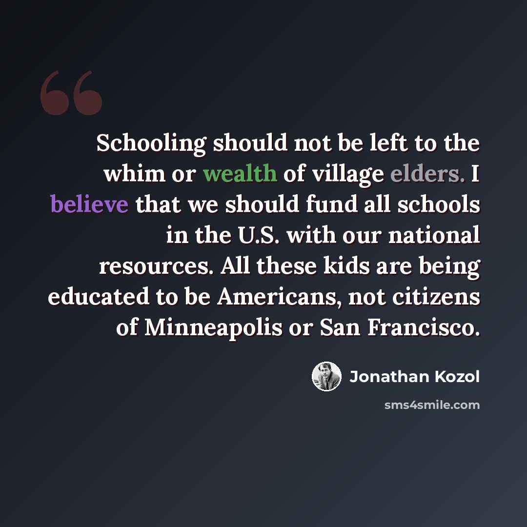 “Schooling should not be left to the whim or wealth of village elders. I believe that we should fund all schools in the U.S. with our national resources. All these kids are being educated to be Americans, not citizens of Minneapolis or San Francisco.” quote by Jonathan Kozol