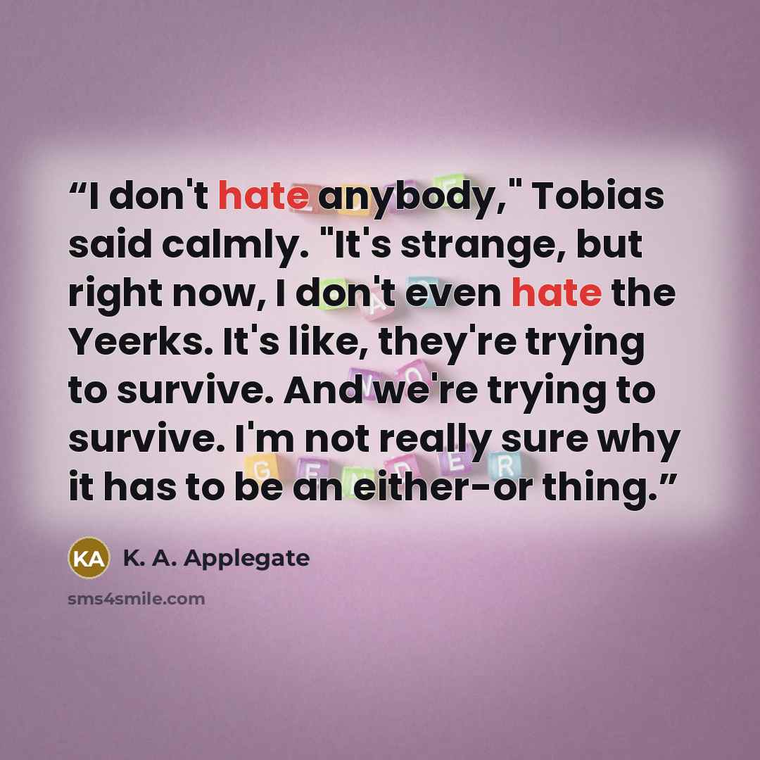 “I don't hate anybody," Tobias said calmly. "It's strange, but right now, I don't even hate the Yeerks. It's like, they're trying to survive. And we're trying to survive. I'm not really sure why it has to be an either-or thing.” quote by K. A. Applegate