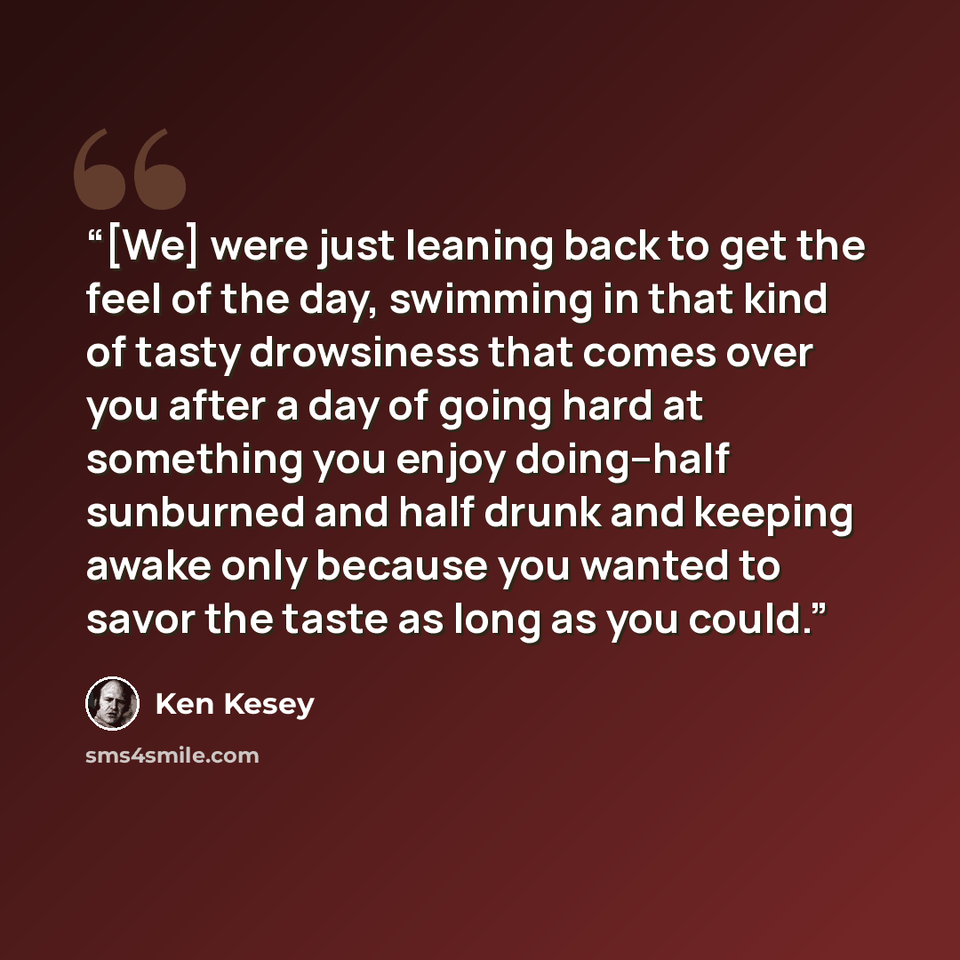 “[We] were just leaning back to get the feel of the day, swimming in that kind of tasty drowsiness that comes over you after a day of going hard at something you enjoy doing--half sunburned and half drunk and keeping awake only because you wanted to savor the taste as long as you could.” quote by Ken Kesey