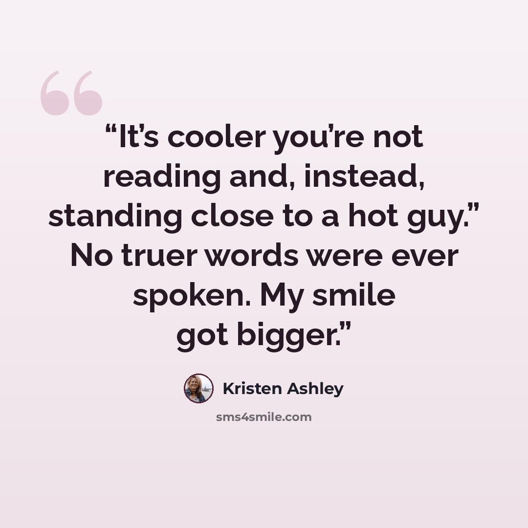 “It’s cooler you’re not reading and, instead, standing close to a hot guy.” No truer words were ever spoken. My smile got bigger.” quote by Kristen Ashley