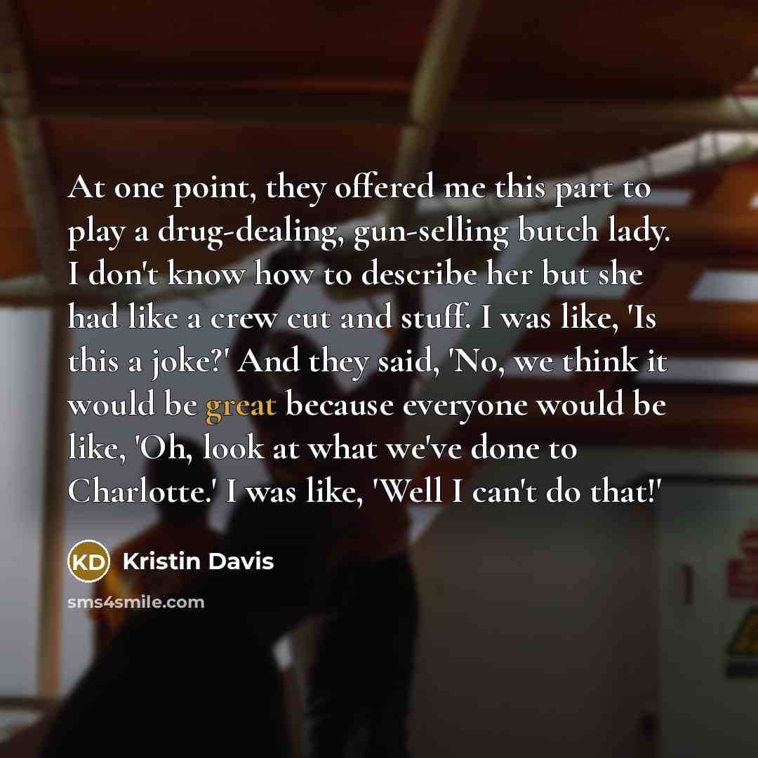 “At one point, they offered me this part to play a drug-dealing, gun-selling butch lady. I don't know how to describe her but she had like a crew cut and stuff. I was like, 'Is this a joke?' And they said, 'No, we think it would be great because everyone would be like, 'Oh, look at what we've done…” quote by Kristin Davis