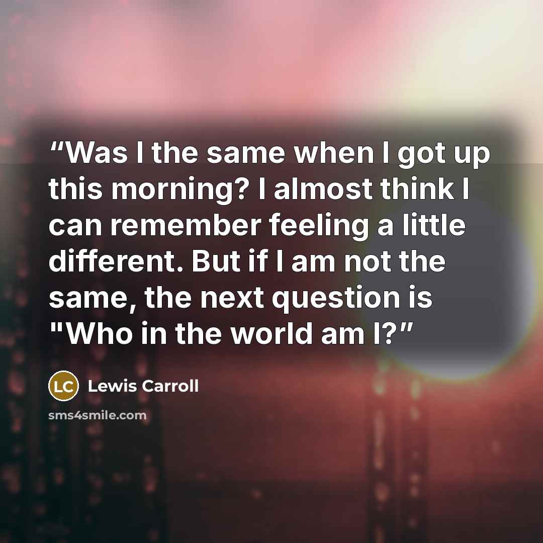 “Was I the same when I got up this morning? I almost think I can remember feeling a little different. But if I am not the same, the next question is "Who in the world am I?” quote by Lewis Carroll