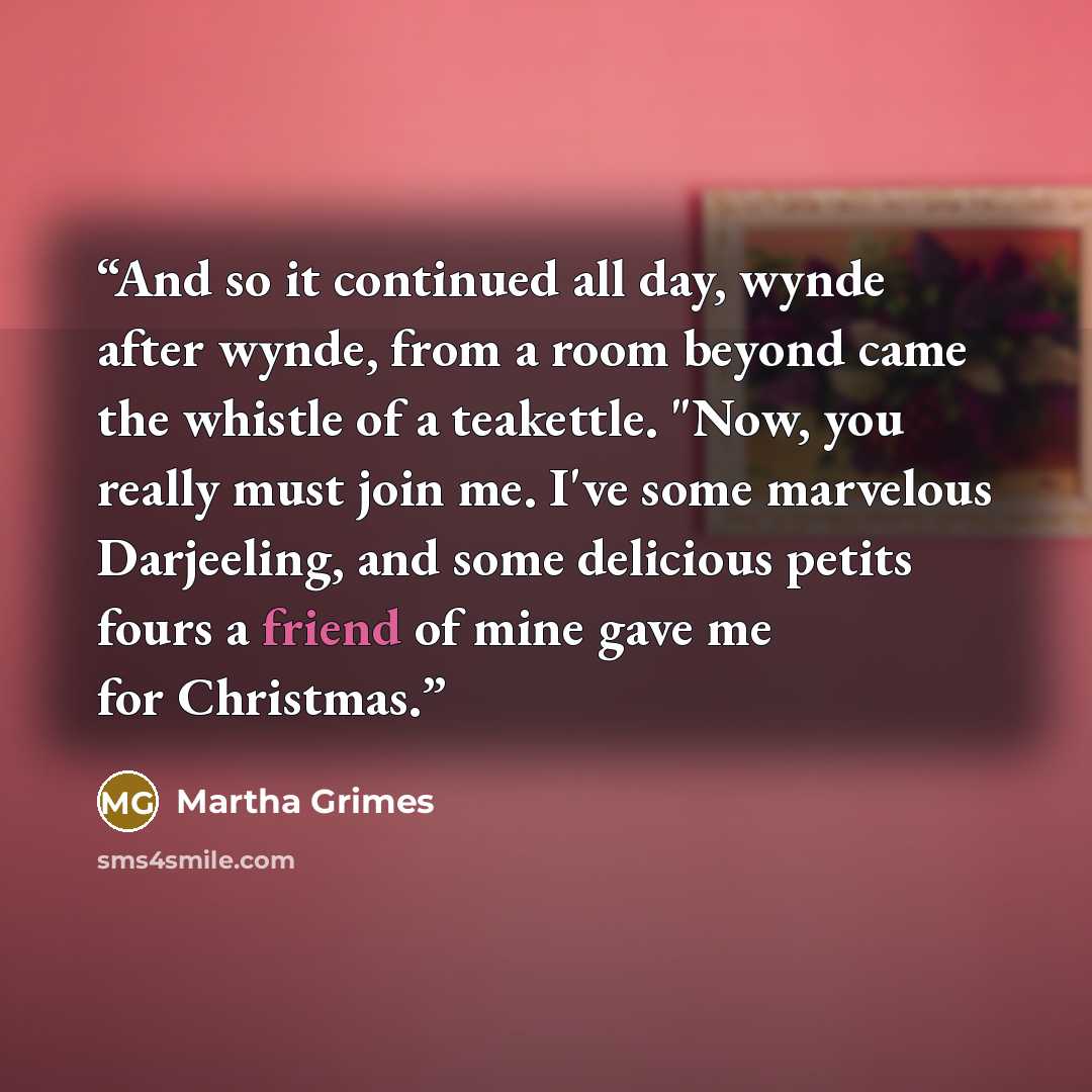 “And so it continued all day, wynde after wynde, from a room beyond came the whistle of a teakettle. "Now, you really must join me. I've some marvelous Darjeeling, and some delicious petits fours a friend of mine gave me for Christmas.” quote by Martha Grimes