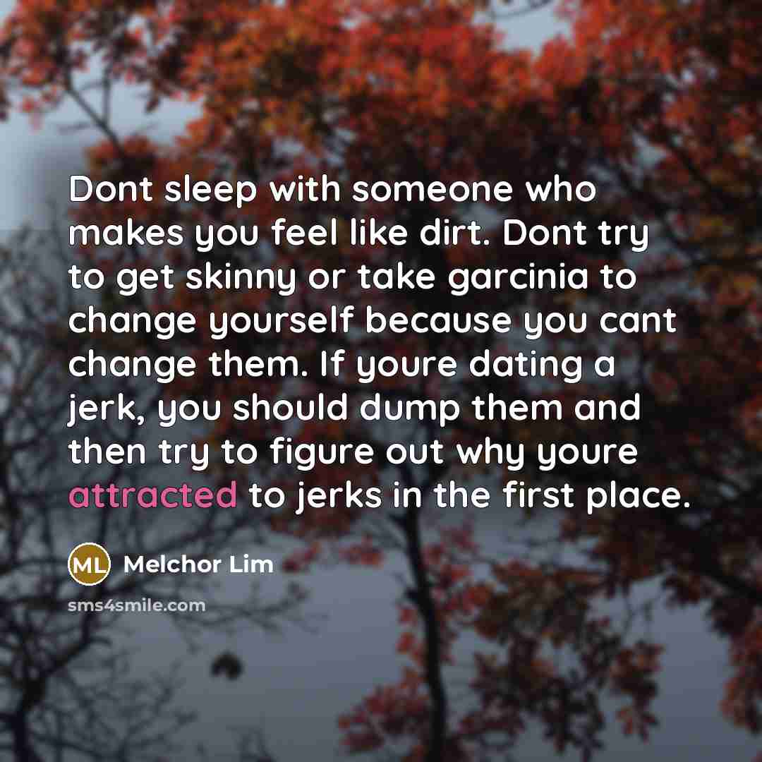 “Dont sleep with someone who makes you feel like dirt. Dont try to get skinny or take garcinia to change yourself because you cant change them. If youre dating a jerk, you should dump them and then try to figure out why youre attracted to jerks in the first place.” quote by Melchor Lim