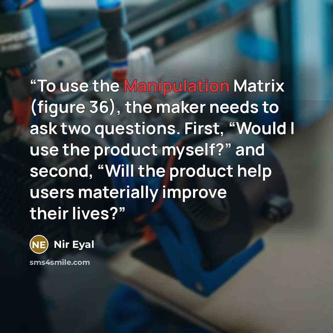 “To use the Manipulation Matrix (figure 36), the maker needs to ask two questions. First, “Would I use the product myself?” and second, “Will the product help users materially improve their lives?” quote by Nir Eyal