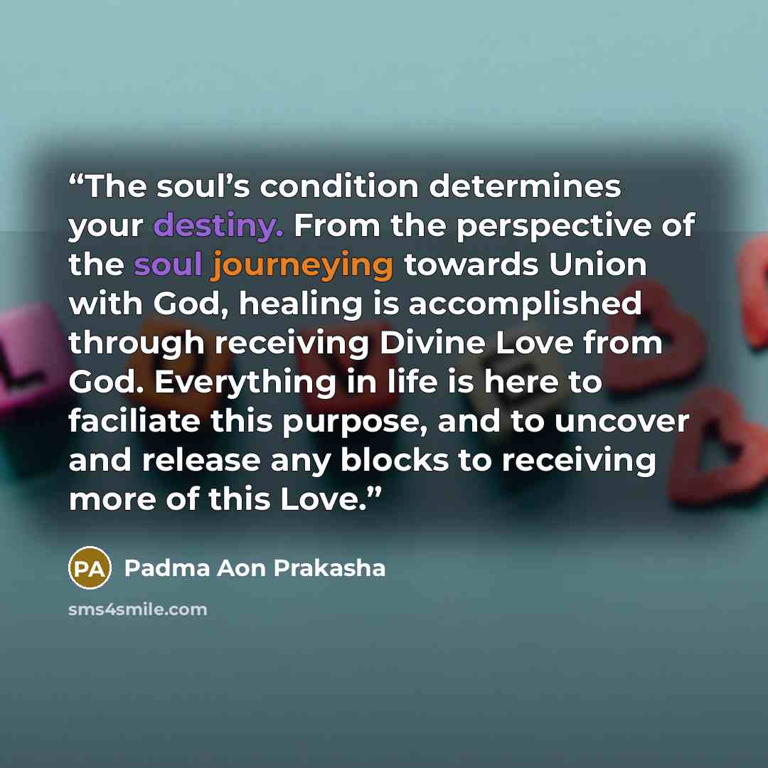 “The soul’s condition determines your destiny. From the perspective of the soul journeying towards Union with God, healing is accomplished through receiving Divine Love from God. Everything in life is here to faciliate this purpose, and to uncover and release any blocks to receiving more of this…” quote by Padma Aon Prakasha