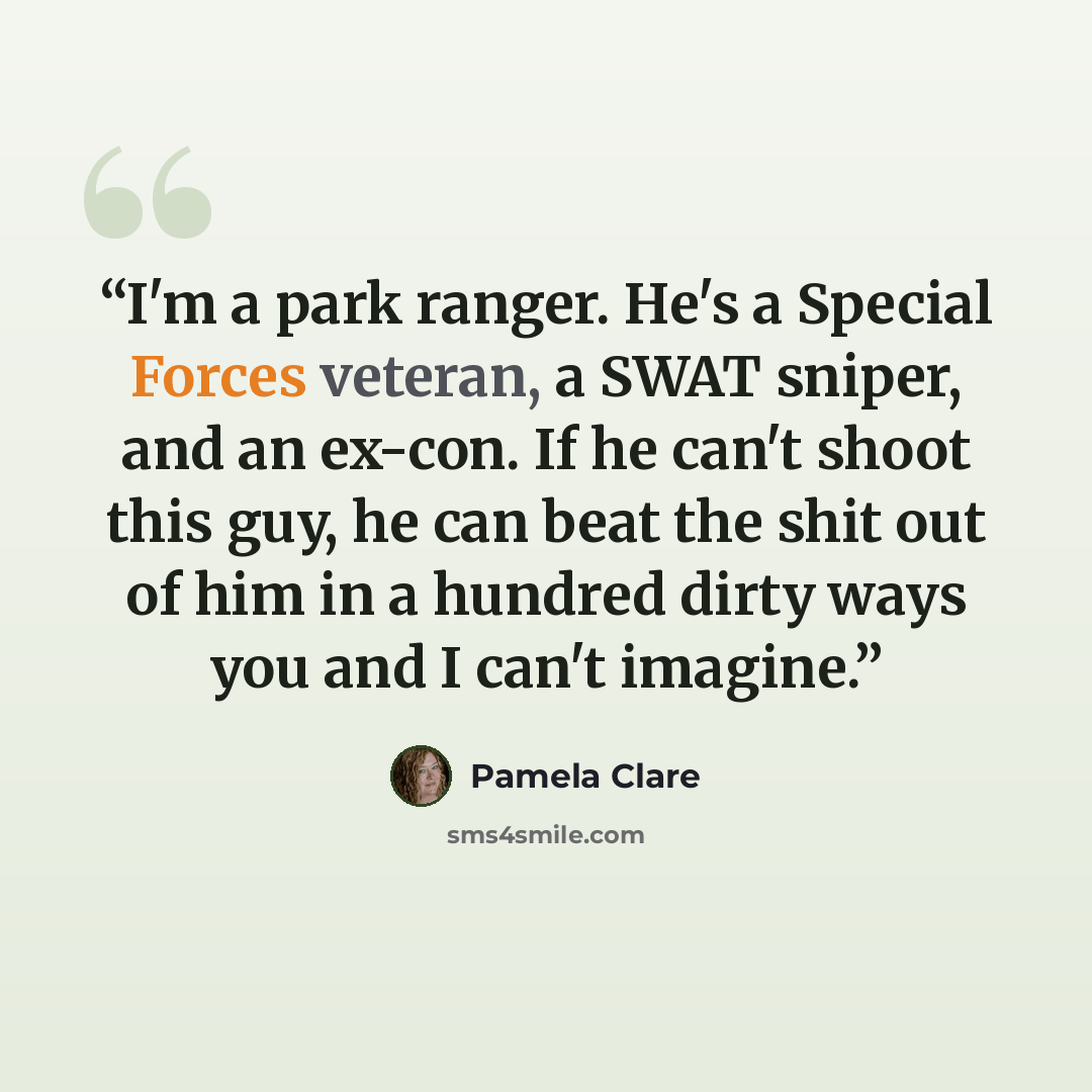 “I'm a park ranger. He's a Special Forces veteran, a SWAT sniper, and an ex-con. If he can't shoot this guy, he can beat the shit out of him in a hundred dirty ways you and I can't imagine.” quote by Pamela Clare