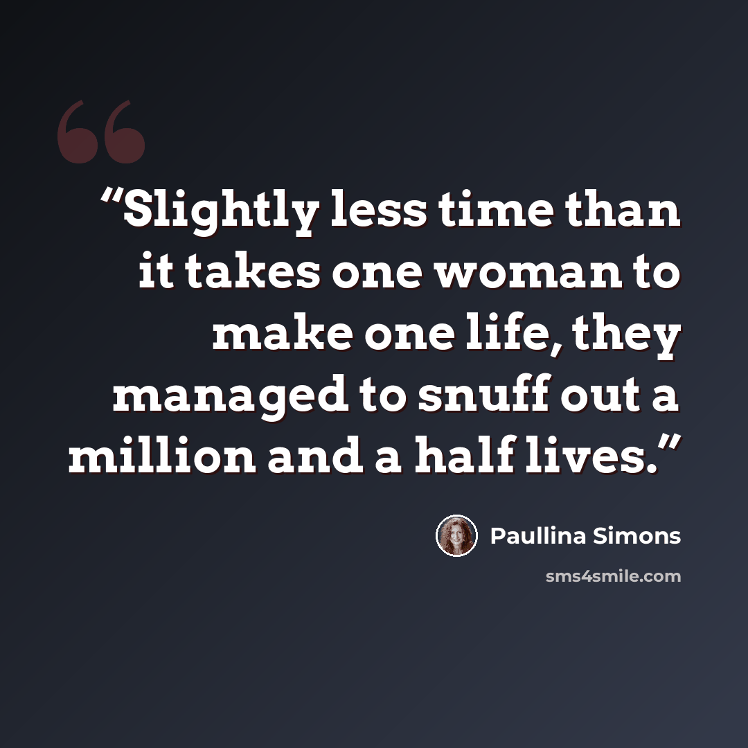 “Slightly less time than it takes one woman to make one life, they managed to snuff out a million and a half lives.” quote by Paullina Simons