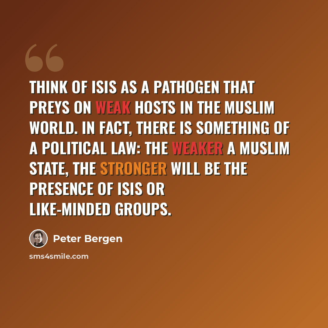 “Think of ISIS as a pathogen that preys on weak hosts in the Muslim world. In fact, there is something of a political law: The weaker a Muslim state, the stronger will be the presence of ISIS or like-minded groups.” quote by Peter Bergen