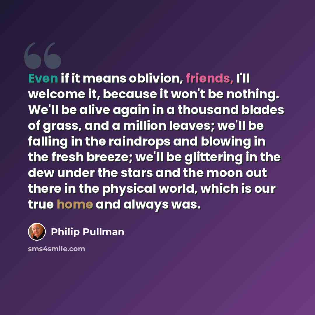 “Even if it means oblivion, friends, I'll welcome it, because it won't be nothing. We'll be alive again in a thousand blades of grass, and a million leaves; we'll be falling in the raindrops and blowing in the fresh breeze; we'll be glittering in the dew under the stars and the moon out there in…” quote by Philip Pullman