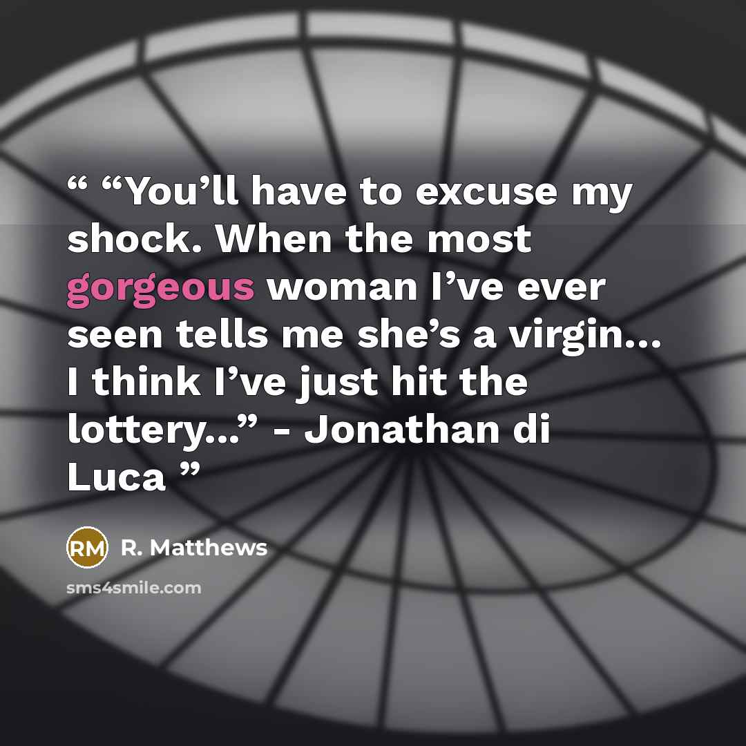 ““You’ll have to excuse my shock. When the most gorgeous woman I’ve ever seen tells me she’s a virgin… I think I’ve just hit the lottery...” - Jonathan di Luca” quote by R. Matthews