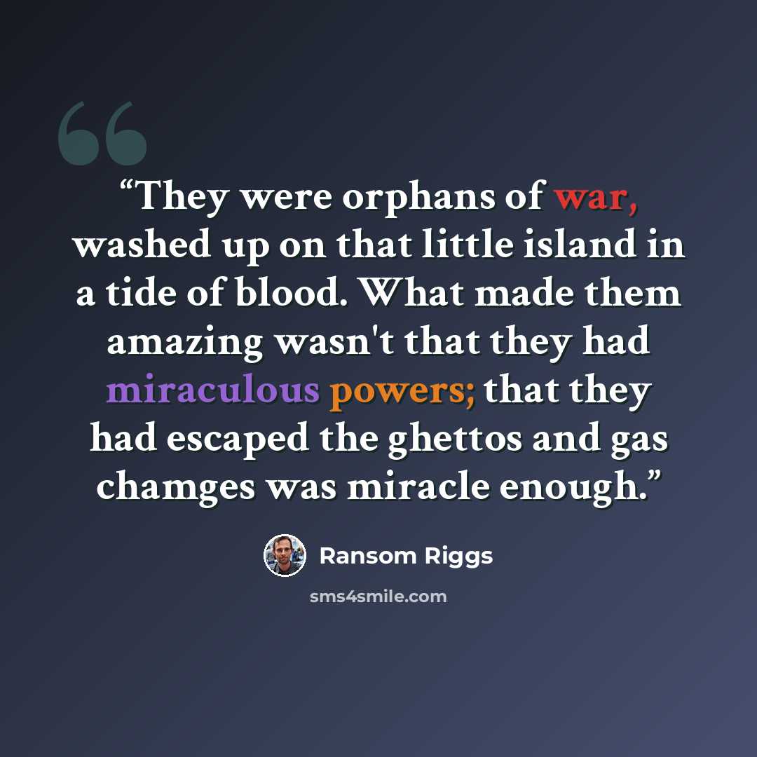 “They were orphans of war, washed up on that little island in a tide of blood. What made them amazing wasn't that they had miraculous powers; that they had escaped the ghettos and gas chamges was miracle enough.” quote by Ransom Riggs
