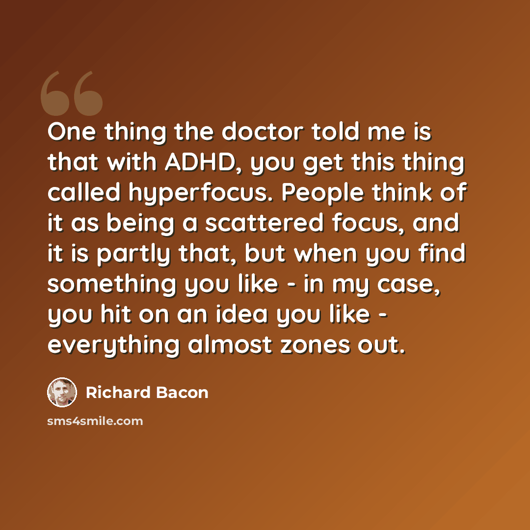 “One thing the doctor told me is that with ADHD, you get this thing called hyperfocus. People think of it as being a scattered focus, and it is partly that, but when you find something you like - in my case, you hit on an idea you like - everything almost zones out.” quote by Richard Bacon