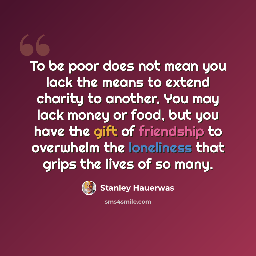 “To be poor does not mean you lack the means to extend charity to another. You may lack money or food, but you have the gift of friendship to overwhelm the loneliness that grips the lives of so many.” quote by Stanley Hauerwas