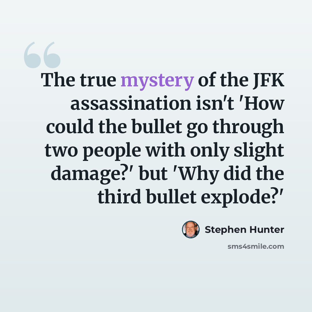 “The true mystery of the JFK assassination isn't 'How could the bullet go through two people with only slight damage?' but 'Why did the third bullet explode?'” quote by Stephen Hunter