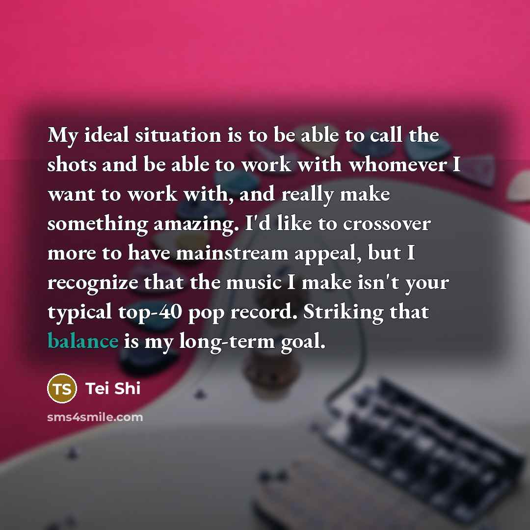 “My ideal situation is to be able to call the shots and be able to work with whomever I want to work with, and really make something amazing. I'd like to crossover more to have mainstream appeal, but I recognize that the music I make isn't your typical top-40 pop record. Striking that balance is my…” quote by Tei Shi