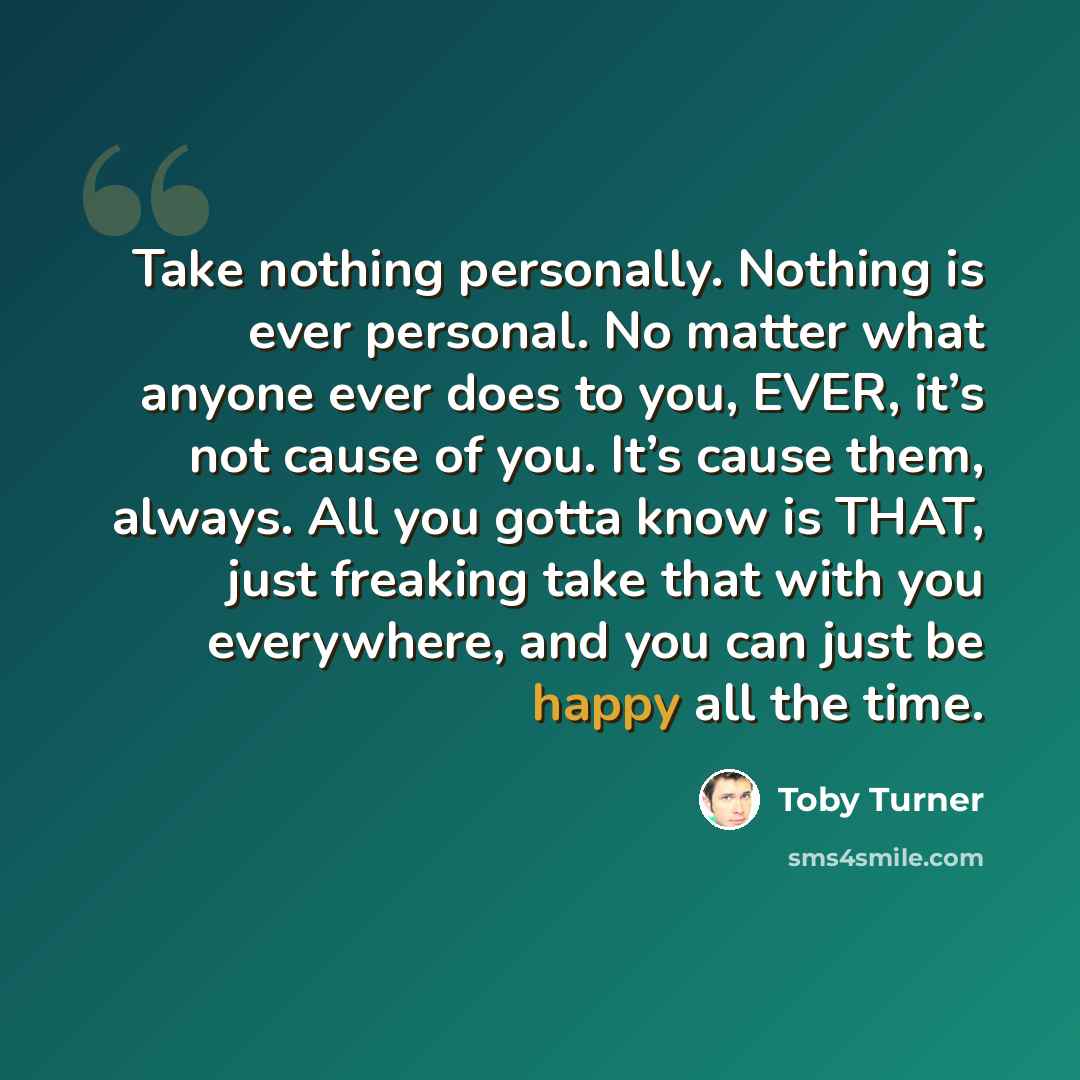 “Take nothing personally. Nothing is ever personal. No matter what anyone ever does to you, EVER, it’s not cause of you. It’s cause them, always. All you gotta know is THAT, just freaking take that with you everywhere, and you can just be happy all the time.” quote by Toby Turner