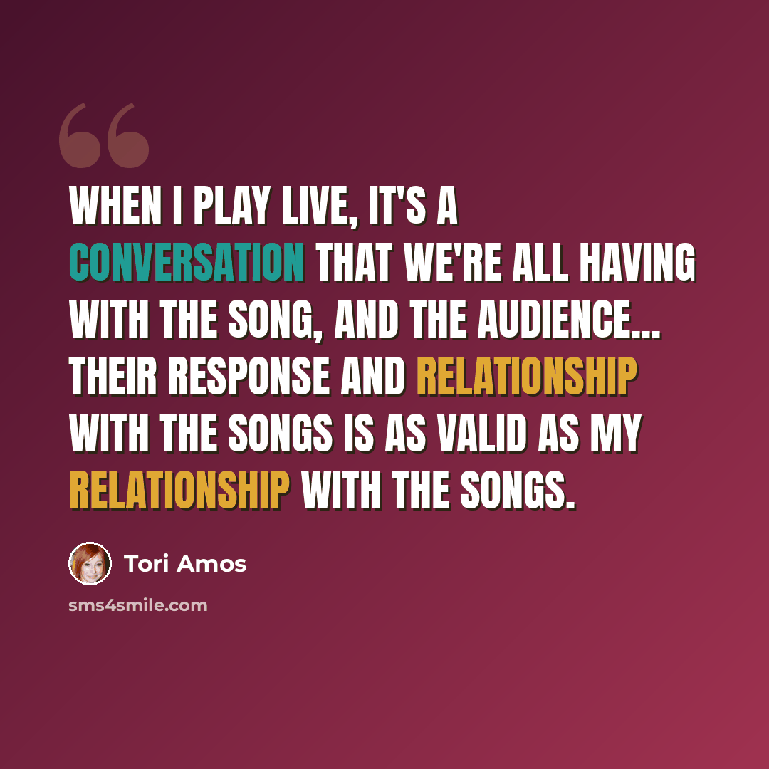 “When I play live, it's a conversation that we're all having with the song, and the audience... their response and relationship with the songs is as valid as my relationship with the songs.” quote by Tori Amos