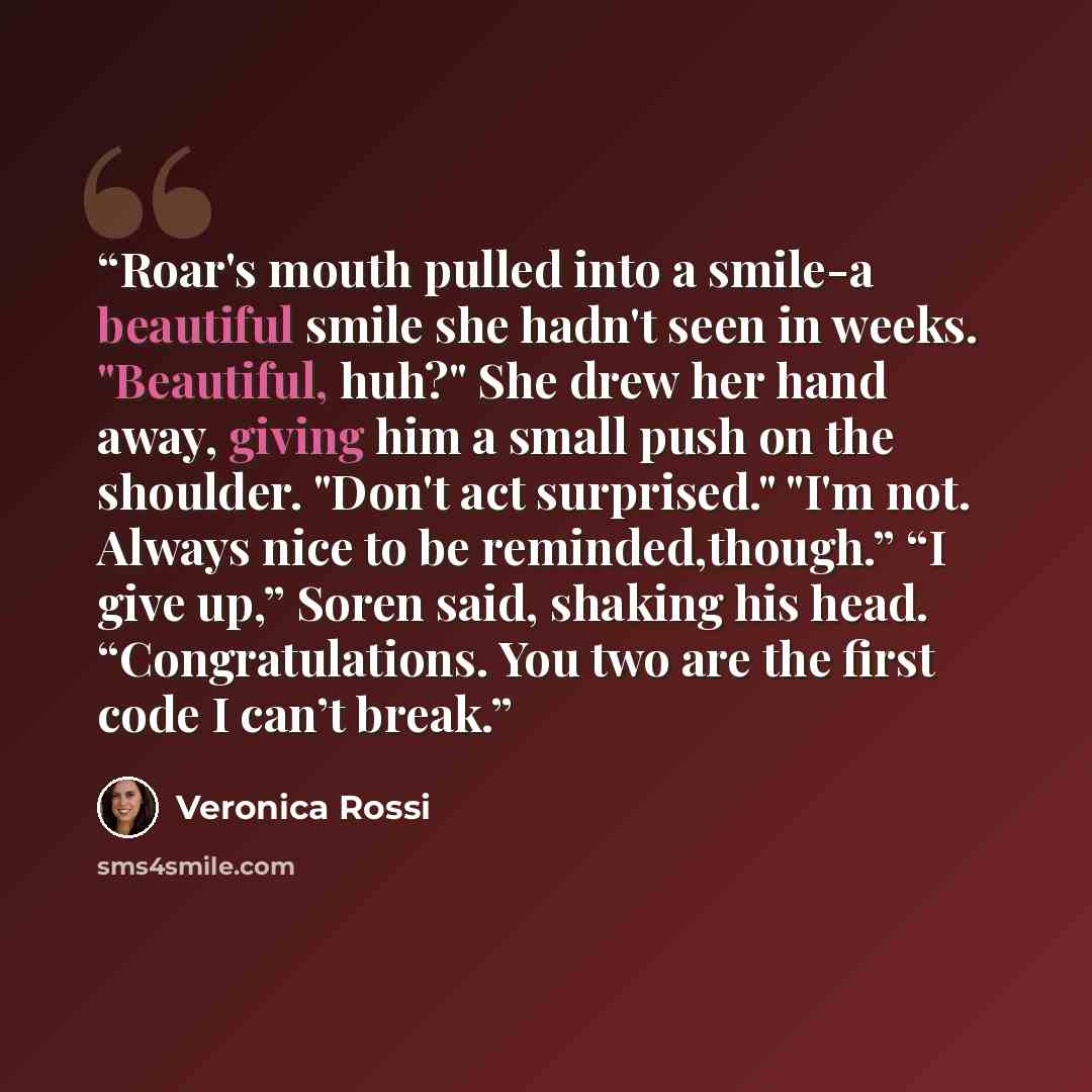 “Roar's mouth pulled into a smile-a beautiful smile she hadn't seen in weeks. "Beautiful, huh?" She drew her hand away, giving him a small push on the shoulder. "Don't act surprised." "I'm not. Always nice to be reminded,though.” “I give up,” Soren said, shaking his head. “Congratulations. You two…” quote by Veronica Rossi