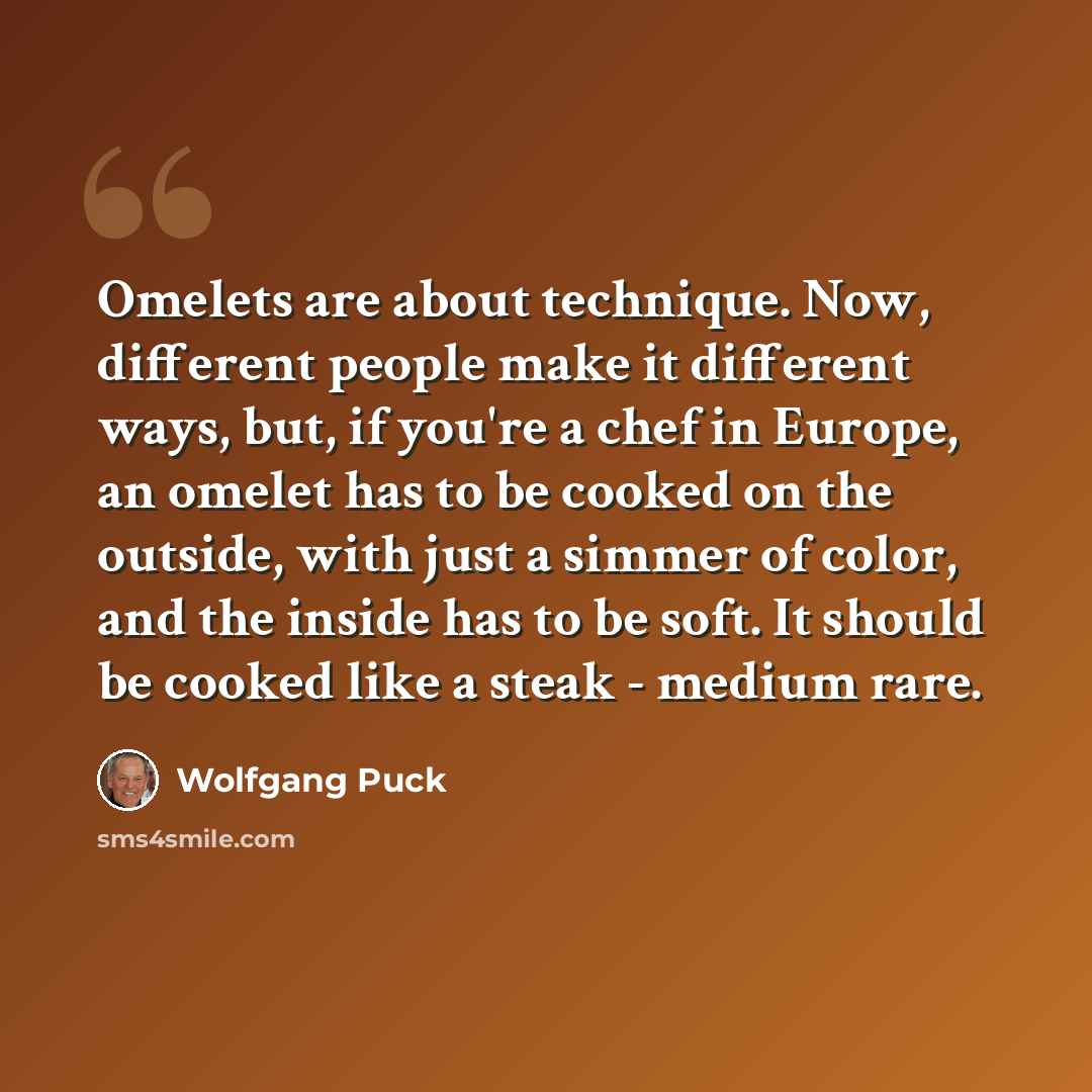 “Omelets are about technique. Now, different people make it different ways, but, if you're a chef in Europe, an omelet has to be cooked on the outside, with just a simmer of color, and the inside has to be soft. It should be cooked like a steak - medium rare.” quote by Wolfgang Puck