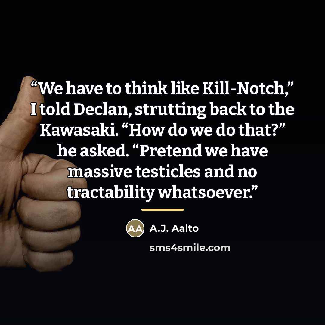 “We have to think like Kill-Notch,” I told Declan, strutting back to the Kawasaki. “How do we do that?” he asked. “Pretend we have massive testicles and no tractability whatsoever.” quote by A.J. Aalto