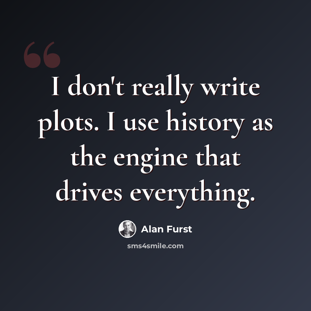 “I don't really write plots. I use history as the engine that drives everything.” quote by Alan Furst