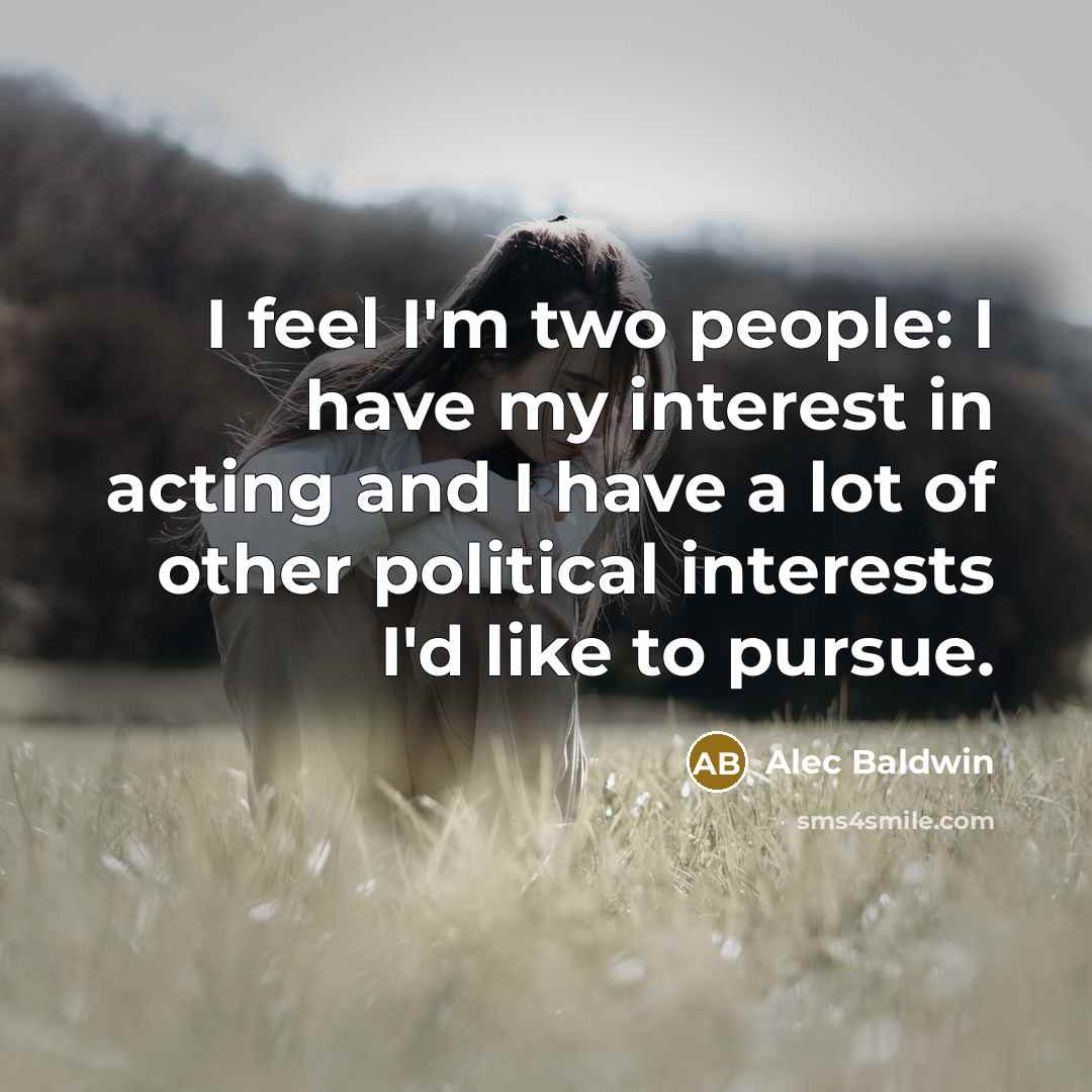 “I feel I'm two people: I have my interest in acting and I have a lot of other political interests I'd like to pursue.” quote by Alec Baldwin