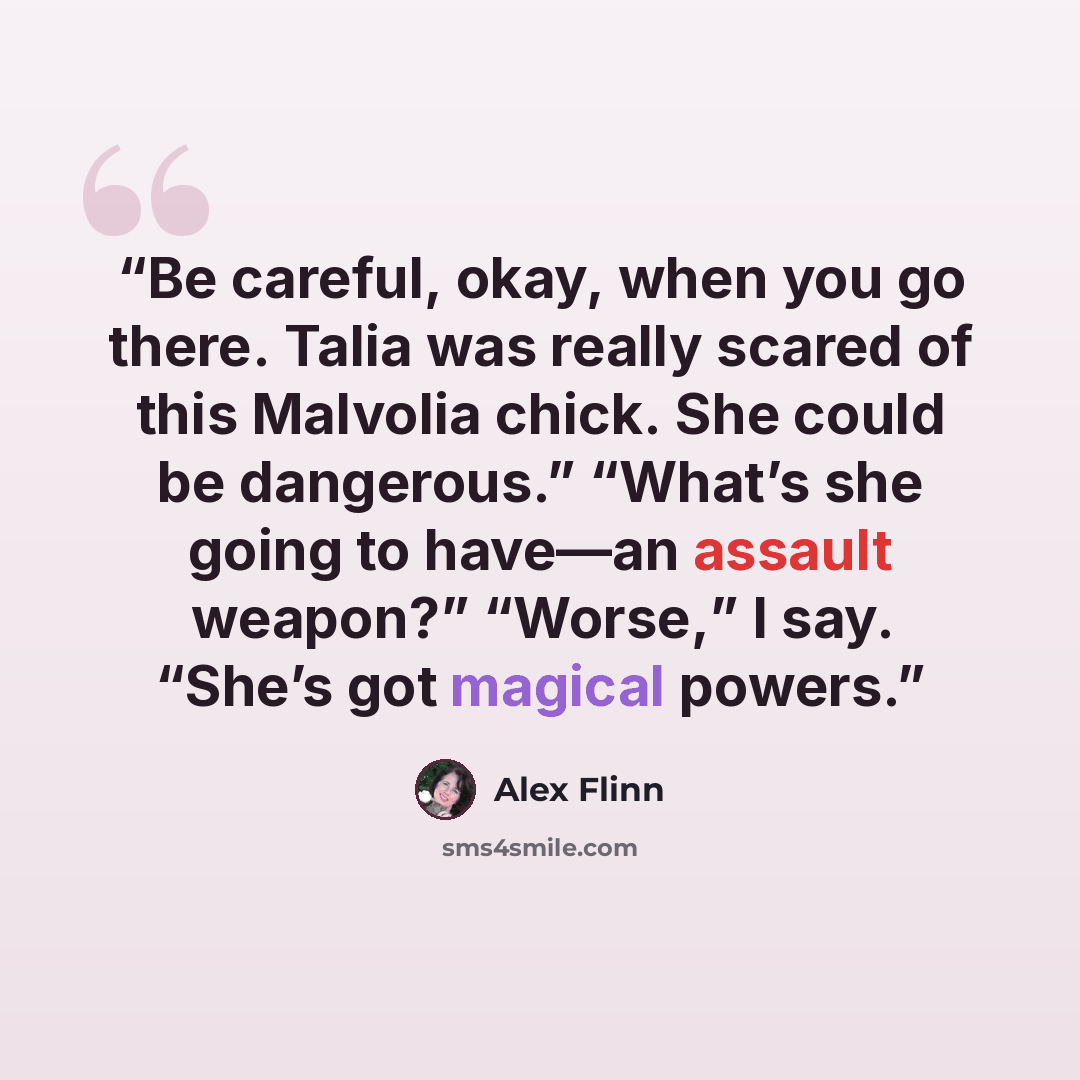 “Be careful, okay, when you go there. Talia was really scared of this Malvolia chick. She could be dangerous.” “What’s she going to have—an assault weapon?” “Worse,” I say. “She’s got magical powers.” quote by Alex Flinn