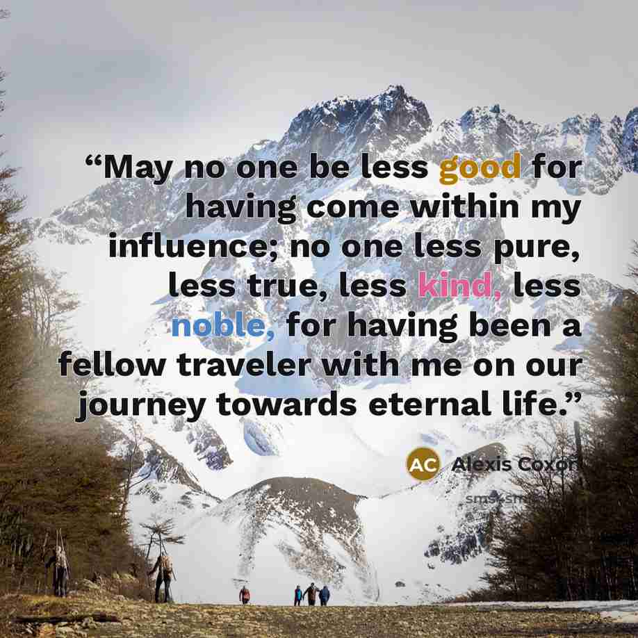 “May no one be less good for having come within my influence; no one less pure, less true, less kind, less noble, for having been a fellow traveler with me on our journey towards eternal life.” quote by Alexis Coxon