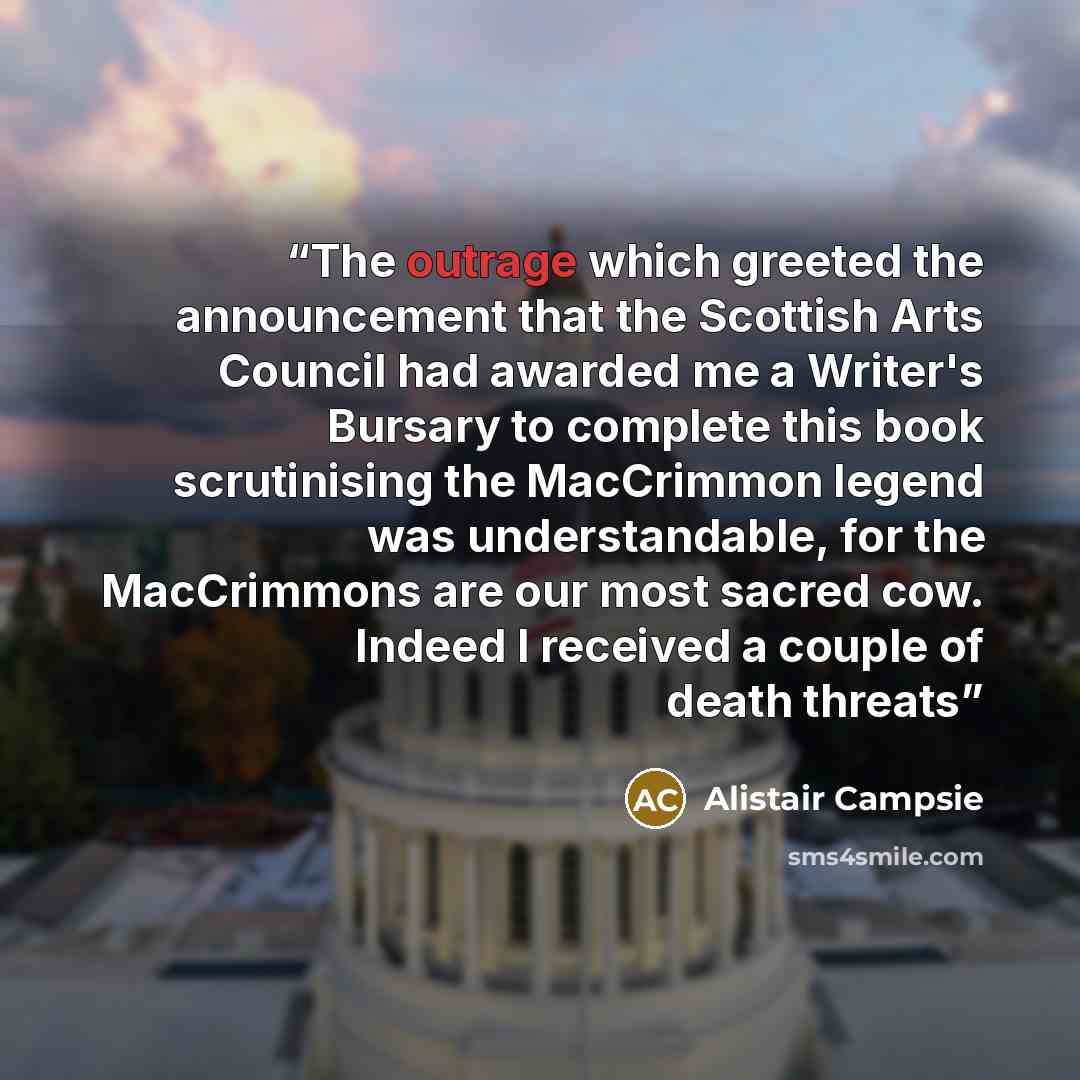 “The outrage which greeted the announcement that the Scottish Arts Council had awarded me a Writer's Bursary to complete this book scrutinising the MacCrimmon legend was understandable, for the MacCrimmons are our most sacred cow. Indeed I received a couple of death threats” quote by Alistair Campsie