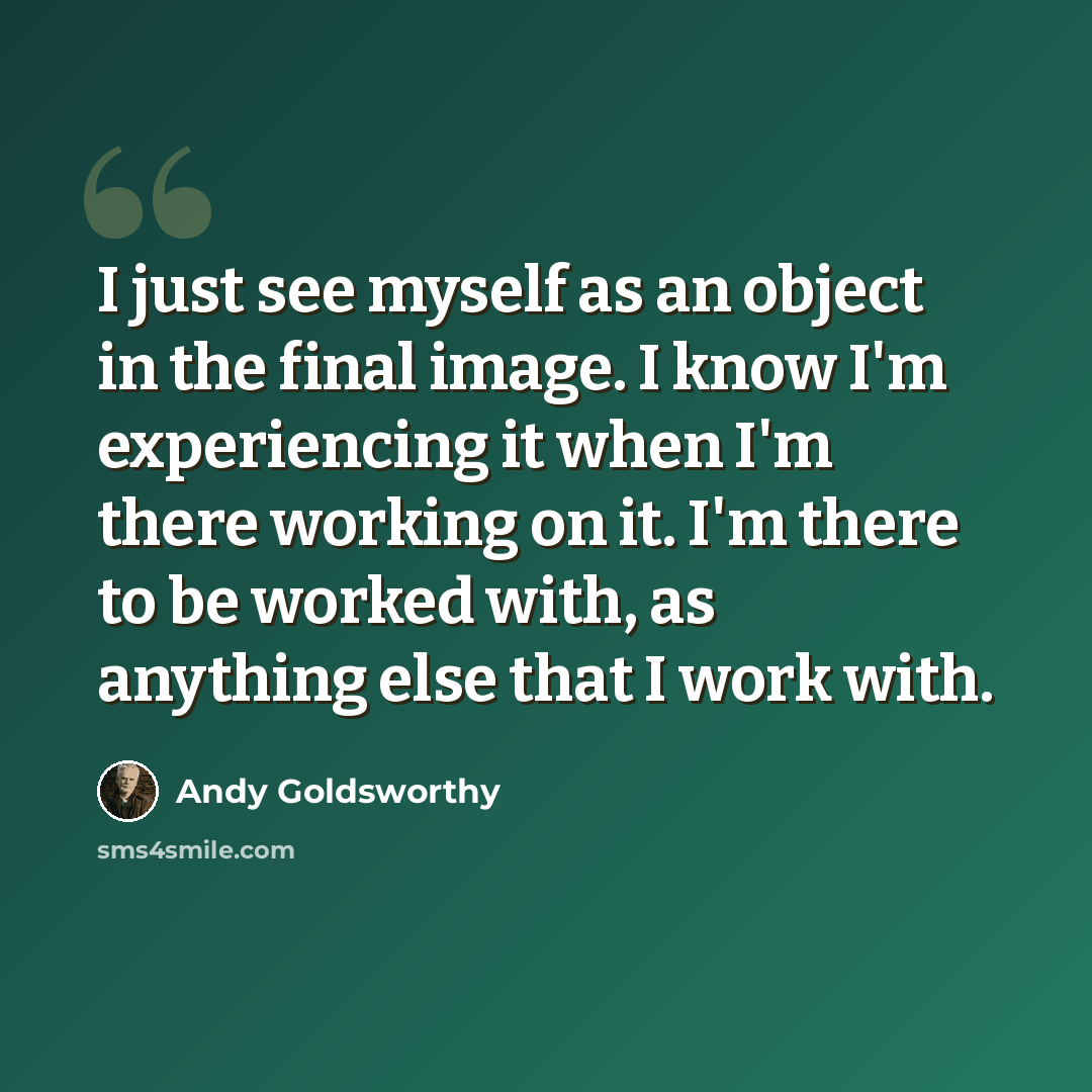 “I just see myself as an object in the final image. I know I'm experiencing it when I'm there working on it. I'm there to be worked with, as anything else that I work with.” quote by Andy Goldsworthy